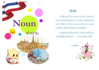 Noun
คำนำม
คำนำ
หนังสือเล่มนี้เป็นการสอนภาษาไทย สาหรับชาว
ต่างประเทศระดับต้น เรื่อง คานาม โดยมีรายระเอียดเกี่ยวกับ
หลักการใช้คานาม ได้แก่สามานยนาม วิสามานยนาม และ
แบบฝึกหัด เพื่อเสริมทักษะด้านภาษาของผู้เรียน
คณะผู้จัดทาหวังเป็นอย่างยิ่งว่าหนังสือ เล่มนี้จะช่วย
ส่งเสริมให้ผู้เรียนมีทักษะด้าน ภาษาไทยเพิ่มมากยิ่งขึ้น
คณะผู้จัดทา
 