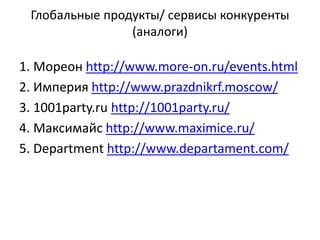 Глобальные продукты/ сервисы конкуренты
(аналоги)
1. Мореон http://www.more-on.ru/events.html
2. Империя http://www.prazdnikrf.moscow/
3. 1001party.ru http://1001party.ru/
4. Максимайс http://www.maximice.ru/
5. Department http://www.departament.com/
 