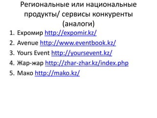 Региональные или национальные
продукты/ сервисы конкуренты
(аналоги)
1. Expoмир http://expomir.kz/
2. Avenue http://www.eventbook.kz/
3. Yours Event http://yoursevent.kz/
4. Жар-жар http://zhar-zhar.kz/index.php
5. Мако http://mako.kz/
 