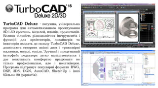 TurboCAD Deluxe - потужна, універсальна
програма для автоматизованого проектування
2D і 3D креслень, моделей, планів, презентацій.
Велика кількість різноманітних інструментів і
функцій для архітекторів, дизайнерів та
інженерів входять до складу TurboCAD Deluxe,
дозволяють створити якісні двох і тривимірні
малюнки, моделі, ескізи. Зручний і продуманий
інтерфейс редактора легко налаштовується і
дає можливість комфортно працювати не
тільки професіоналам, але і початківцям.
Програма підтримує популярні формати DWG,
DXF, 3DS, DGN, AutoCAD, SketchUp і інші
(більше 20 форматів).
 