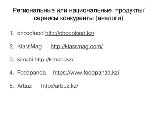 /Региональные или национальные продукты
( )сервисы конкуренты аналоги
1. chocofood http://chocofood.kz/
2. KlassMag http://klassmag.com/
3. kimchi http://kimchi.kz/
4. Foodpanda https://www.foodpanda.kz/
5. Arbuz http://arbuz.kz/
 