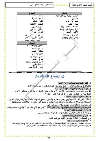 16
ًٗ‫ضه‬ ٕ‫أث‬ /‫(األضزبر‬ ‫انؼرثيخ‬ ‫انهغخ‬ ‫انصف‬‫اال‬ ‫انطبدش‬ٗ‫ثزذاى‬6102
‫المعانى‬‫الجموع‬
‫البكور‬:‫قب‬ ‫النهار‬ ‫أول‬‫طلوع‬ ‫ل‬
‫الشمس‬
‫سبم‬:‫كره‬ / ‫مل‬
‫خٌار‬:‫اختٌار‬
‫نخشاه‬:‫نهابه‬ / ‫نخافه‬
ً‫ة‬‫تار‬:‫مدة‬ / ‫فترة‬ ‫المراد‬
‫األطٌار‬:‫الطٌور‬
‫تإسر‬:‫تقٌد‬ / ‫تحبس‬
‫ٌإول‬ ‫و‬ ‫ٌعبر‬ : ‫ٌفسر‬
‫بساط‬:‫بسط‬
‫مساء‬:‫أمسٌة‬
‫الطٌر‬:‫األطٌار‬
‫الفضاء‬:‫األفضٌة‬
‫ؼدٌر‬:‫ؼدران‬
‫سلطان‬:‫سبلطٌن‬
‫العرٌن‬:‫العرن‬
‫حصان‬:‫أحصن‬‫حصن‬ /‫ة‬
‫الخٌل‬:‫األخٌال‬ / ‫الخٌول‬
‫حمار‬:‫حمر‬ / ‫حمٌر‬
‫المضاد‬
‫محظور‬:‫متاح‬ / ‫مباح‬
‫تتزاحم‬:‫تتباعد‬
‫سلطان‬:‫ضعؾ‬
‫البكور‬:ً‫العش‬
‫تإسر‬:‫حرة‬ ‫تترك‬
‫بزوغ‬:‫ؼٌاب‬
‫ؼرٌب‬:‫معتاد‬ / ‫مؤلوؾ‬
‫إشاعة‬:‫ٌقٌن‬
‫سبم‬:‫أحب‬ / ‫رؼب‬
********************************************************************************************
1-‫؟‬ ‫األسد‬ ‫عرٌن‬ ‫أمام‬ ‫الحٌوانات‬ ‫وقفت‬ ‫كٌؾ‬
ً‫عل‬ ‫الحٌوانات‬ ‫ووقفت‬ ‫الدابرة‬ ‫منصؾ‬ ً‫ف‬ ‫القرد‬ ‫وقؾ‬. ‫األسد‬ ‫عرٌن‬ ‫حول‬ ، ٍ‫قوس‬ ‫شكل‬
2-‫؟‬ ‫لهم‬ ‫قال‬ ‫وماذا‬ ‫؟‬ ‫بالحٌوانات‬ ‫رحب‬ ‫الذي‬ ‫من‬
.. ‫األعزاء‬ ً‫أصدقاب‬ ‫ٌا‬ ‫بكم‬ ‫ا‬ً‫ب‬‫مرح‬ ، ‫الؽابة‬ ‫سكان‬ ‫ٌا‬ ‫ا‬ً‫ب‬‫مرح‬ " : ‫لهم‬ ‫وقال‬ ، ‫بالحٌوانات‬ ‫رحب‬ ‫الذي‬ ‫هو‬ ‫القرد‬
. " ‫واعتذر‬ ‫ؼاب‬ ‫لمن‬ ‫عذر‬ ‫وال‬ ، ‫وحضر‬ ‫الدعوة‬ ً‫لب‬ ‫لمن‬ ‫الشكر‬
3-‫األ‬ ‫الحٌوانات‬ ‫استقبلت‬ ‫كٌؾ‬‫سد‬‫؟‬
‫الحمٌر‬ : ‫أصواتها‬ ‫وتعلو‬ ‫للملك‬ ‫الحٌوانات‬ ‫تصفق‬ ، ‫والتقدٌر‬ ‫االحترام‬ ‫من‬ ‫به‬ ‫ٌلٌق‬ ‫بما‬ ‫األسد‬ ‫الحٌوانات‬ ‫استقبلت‬
‫وتهز‬ ‫تصهل‬‫واألحصنة‬ ، ‫صدورها‬ ً‫عل‬ ‫بٌدٌها‬ ‫وتضرب‬ ‫تصرخ‬ ‫القردة‬ .. ‫بؤقدامها‬ ‫األرض‬ ‫تضرب‬ ‫المخططة‬
ً‫أعل‬ ً‫إل‬ ‫رأسها‬ ‫وترفع‬ ‫تعوى‬ ‫والذباب‬ ً‫ال‬‫وشما‬ ‫ا‬ً‫ن‬ٌ‫ٌم‬ ‫ذٌولها‬.
4‫؟‬ ‫ؼاب‬ ‫ولماذا‬ ‫؟‬ ‫االجتماع‬ ‫عن‬ ‫الحٌوانات‬ ‫من‬ ‫ؼاب‬ ‫من‬‫مرضه‬ ‫بسبب‬ ، ‫االجتماع‬ ‫عن‬ ‫ؼاب‬ ‫الذي‬ ‫هو‬ ‫األبٌض‬ ‫الفٌل‬
5-‫؟‬ ‫األبٌض‬ ‫الفٌل‬ ً‫ف‬ ‫األسد‬ ‫رأي‬ ‫ما‬
. ‫الضخم‬ ‫بجسده‬ ‫ٌتٌه‬ ‫ألنه‬ ‫؛‬ ‫الموت‬ ‫ٌستحق‬ ‫األبٌض‬ ‫الفٌل‬ ‫أن‬ ‫األسد‬ ‫ٌري‬
6-‫؟‬ ‫األبٌض‬ ‫الفٌل‬ ً‫ف‬ ‫الحصان‬ ‫رأي‬ ‫ما‬
‫األبٌض‬ ‫الفٌل‬ ‫أن‬ ‫الحصان‬ ‫ٌري‬. ‫الؽابة‬ ‫حٌوانات‬ ‫أطٌب‬ ‫من‬
7-‫؟‬ ‫فلماذا‬ ‫الحٌوانات‬ ‫األسد‬ ‫دعا‬
‫طلبه‬ ‫ٌنفذ‬ ‫لم‬ ‫وإن‬ ، ‫أسبوع‬ ‫كل‬ ‫حٌوانات‬ ‫خمسة‬ ‫فٌه‬ ‫ٌطلب‬ ً‫ا‬‫إنذار‬ ‫أرسل‬ ‫المجاورة‬ ‫الؽابة‬ ‫أسد‬ ‫بؤن‬ ‫لٌخبرهم‬ ‫الحٌوانات‬ ‫األسد‬ ‫دعا‬
‫وا‬ ‫األرض‬ ‫عن‬ ‫ا‬ً‫دفاع‬ ‫للحرب‬ ‫االستعداد‬ ‫وجب‬ ‫وذا‬ ، ‫الؽابة‬ ‫وٌحتل‬ ‫الحٌوانات‬ ً‫عل‬ ‫الحرب‬ ‫فسٌعلن‬. ‫لوطن‬
 