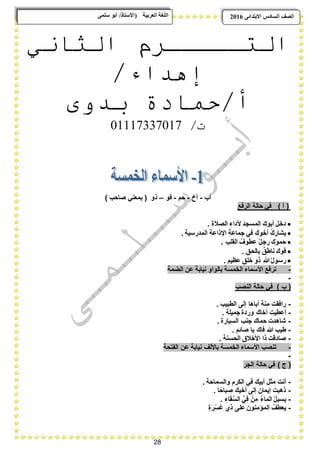 28
ًٗ‫ضه‬ ٕ‫أث‬ /‫(األضزبر‬ ‫انؼرثيخ‬ ‫انهغخ‬ ‫انصف‬‫اال‬ ‫انطبدش‬ٗ‫ثزذاى‬6102
‫التـــــرم‬‫الثاني‬
/‫إهداء‬
‫بدوى‬ ‫أ/حمادة‬
/‫ت‬11110770110
‫أب‬-‫أخ‬-‫حم‬-‫فو‬–‫ذو‬) ‫صاحب‬ ً‫بمعن‬ (
‫الرفع‬ ‫حالة‬ ً‫ف‬ ) ‫أ‬ (
. ِ‫ة‬‫الصبل‬ ِ‫ألداء‬ َ‫المسجد‬ ‫أبوك‬ ‫دخل‬
. ِ‫ة‬ٌ‫المدرس‬ ِ‫ة‬‫اإلذاع‬ ِ‫ة‬‫جماع‬ ً‫ف‬ ‫أخوك‬ ُ‫ك‬‫ٌشار‬
. ِ‫القلب‬ ُ‫عطوؾ‬ ُ‫ل‬‫رج‬ ‫حموك‬
. ِ‫بالحق‬ ٌ‫ناطق‬ ‫فوك‬
. ٍ‫عظٌم‬ ٍ‫خلق‬ ‫ذو‬ ِ‫هللا‬ُ‫ل‬‫رسو‬
-‫الضمة‬ ‫عن‬ ‫نٌابة‬ ‫بالواو‬ ‫الخمسة‬ ‫األسماء‬ ‫ترفع‬
-
‫النصب‬ ‫حالة‬ ً‫ف‬ ) ‫ب‬ (
-. ‫الطبٌب‬ ‫إلى‬ ‫أباها‬ ‫منة‬ ‫رافقت‬
-. ‫جمٌلة‬ ‫وردة‬ ‫أخاك‬ ‫أعطٌت‬
-. ‫السٌارة‬ ‫جنب‬ ‫حماك‬ ‫شاهدت‬
-. ‫صابم‬ ‫ٌا‬ ‫فاك‬ ‫هللا‬ ‫طٌب‬
-. ‫الحسنة‬ ‫األخبلق‬ ‫ذا‬ ‫صادقت‬
-‫الفتحة‬ ‫عن‬ ‫نٌابة‬ ‫باأللؾ‬ ‫الخمسة‬ ‫األسماء‬ ‫تنصب‬
-
‫الجر‬ ‫حالة‬ ً‫ف‬ ) ‫ج‬ (
-. ‫والسماحة‬ ‫الكرم‬ ً‫ف‬ ‫أبٌك‬ ‫مثل‬ ‫أنت‬
-. ‫ا‬ً‫صباح‬ ‫أخٌك‬ ‫إلى‬ ‫إٌمان‬ ‫ذهبت‬
-‫ٌس‬. ِ‫اء‬َ‫ق‬ِّ‫الس‬ ًِِّ‫ف‬ ْ‫مِن‬ ُ‫ء‬‫الما‬ ُ‫ل‬ٌ
-ٍ‫ة‬ َ‫ر‬ْ‫س‬ُ‫ع‬ ‫ذي‬ ‫على‬ ‫المإمنون‬ ُ‫ٌعطؾ‬
 