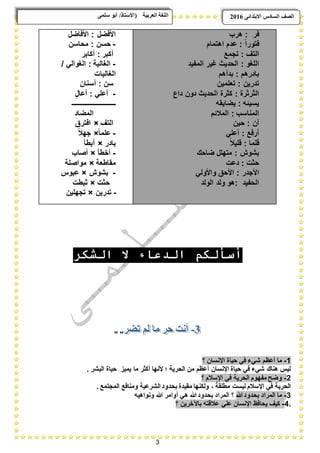 3
ًٗ‫ضه‬ ٕ‫أث‬ /‫(األضزبر‬ ‫انؼرثيخ‬ ‫انهغخ‬ ‫انصف‬‫اال‬ ‫انطبدش‬ٗ‫ثزذاى‬6102
‫فر‬:‫هرب‬
ً‫ا‬‫فتور‬‫ع‬ :‫اهتمام‬ ‫دم‬
‫التؾ‬:‫تجمع‬
‫اللؽو‬:‫المفٌد‬ ‫ؼٌر‬ ‫الحدٌث‬
‫بادرهم‬:‫بدأهم‬
‫تدرٌن‬:‫تعلمٌن‬
‫الثرثرة‬:ٍ‫داع‬ ‫دون‬ ‫الحدٌث‬ ‫كثرة‬
‫ٌسٌبه‬:‫ٌضاٌقه‬
‫المناسب‬:‫المبلبم‬
‫آن‬:‫حٌن‬
‫أرفع‬:ً‫أعل‬
‫قلما‬:ً‫بل‬ٌ‫قل‬
‫بشوش‬:‫ضاحك‬ ‫متهلل‬
‫حثت‬:‫دعت‬
‫األجدر‬:ً‫واألول‬ ‫األحق‬
‫الحفٌد‬:‫الولد‬ ‫ولد‬ ‫هو‬
‫األفضل‬:‫األفاضل‬
-‫حسن‬:‫محاسن‬
‫أكبر‬:‫أكابر‬
-‫الؽالٌة‬:/ ً‫الؽوال‬
‫ا‬‫لؽالٌات‬
‫س‬‫ن‬:‫أسنان‬
-ً‫أعل‬:ٍ‫ل‬‫أعا‬
‫ـــــــــــــــــــــــــــ‬
‫المضاد‬
‫ا‬‫لتؾ‬×‫افترق‬
-ً‫ا‬‫علم‬×ً‫بل‬‫جه‬
‫بادر‬×‫أبطؤ‬
-‫أخطؤ‬×‫أصاب‬
‫مقاطعة‬×‫مواصلة‬
-‫بشوش‬×‫عبوس‬
‫حثت‬×‫ثبطت‬
-‫تدرٌن‬×‫تجهلٌن‬
‫الشكر‬ ‫ال‬ ‫الدعاء‬ ‫أسألكم‬
" "
1-‫؟‬ ‫اإلنسان‬ ‫حٌاة‬ ً‫ف‬ ‫شًء‬ ‫أعظم‬ ‫ما‬
. ‫البشر‬ ‫حٌاة‬ ‫ٌمٌز‬ ‫ما‬ ‫أكثر‬ ‫ألنها‬ ‫؛‬ ‫الحرٌة‬ ‫من‬ ‫أعظم‬ ‫اإلنسان‬ ‫حٌاة‬ ً‫ف‬ ‫شًء‬ ‫هناك‬ ‫لٌس‬
2-‫اإل‬ ً‫ف‬ ‫الحرٌة‬ ‫مفهوم‬ ‫وضح‬‫؟‬ ‫سبلم‬
. ‫المجتمع‬ ‫ومنافع‬ ‫الشرعٌة‬ ‫بحدود‬ ‫مقٌدة‬ ‫ولكنها‬ ، ً‫مطلقة‬ ‫لٌست‬ ‫اإلسبلم‬ ً‫ف‬ ‫الحرٌة‬
3-‫هللا‬‫بحدود‬ ‫المراد‬ ‫ما‬‫؟‬‫ونواهٌه‬ ‫هللا‬ ‫أوامر‬ ً‫ه‬ ‫هللا‬‫بحدود‬ ‫المراد‬
.4-‫؟‬ ‫باآلخرٌن‬ ‫عبلقته‬ ً‫عل‬ ‫اإلنسان‬ ‫ٌحافظ‬ ‫كٌؾ‬
 