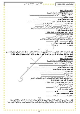 40
ًٗ‫ضه‬ ٕ‫أث‬ /‫(األضزبر‬ ‫انؼرثيخ‬ ‫انهغخ‬ ‫انصف‬‫اال‬ ‫انطبدش‬ٗ‫ثزذاى‬6102
‫ا‬-‫الخط‬ ‫فوق‬ ‫ما‬ ‫أعرب‬
‫ب‬–: ً‫ٌل‬ ‫ما‬ ‫السابقة‬ ‫القطعة‬ ‫من‬ ‫استخرج‬
-‫وخبره‬ ‫اسمه‬ ‫وبٌن‬ ‫ناسخا‬ ‫فعبل‬.............................................:
: ‫مختلفٌن‬ ‫جمعٌن‬.............................................
: ‫إعرابه‬ ‫عبلمة‬ ‫وبٌن‬ ‫حال‬.............................................
: ‫النون‬ ‫بثبوت‬ ‫مرفوعا‬ ‫مضارعا‬ ‫فعبل‬.............................................
: ‫منصوبا‬ ‫نعتا‬...............-: ‫مرفوعا‬ ‫نعتا‬...............
: ‫فعلٌة‬ ‫جملة‬ ‫خبرا‬...............-: ‫مفردا‬ ‫خبرا‬...............
‫ج‬–‫أد‬‫اخرى‬ ‫مرة‬ ‫ناسخا‬ ‫وحرفا‬ ‫مرة‬ ‫ناسخا‬ ‫فعبل‬ ‫التالٌة‬ ‫الجملة‬ ‫على‬‫خل‬
‫لوطنه‬ ‫محب‬ ‫شرٌؾ‬ ‫أبوك‬
‫د‬–: ‫التالٌة‬ ‫الجمل‬ ً‫ف‬ ‫نوعه‬‫وحدد‬ ‫الخبر‬ ‫بٌن‬
‫االبطال‬ ‫المناضلٌن‬ ‫ببلد‬ ‫مصر‬
-: ‫الخبر‬..............: ‫نوعه‬..............
‫النصر‬ ‫من‬ ‫واثقون‬ ‫وهم‬ ‫التحدٌات‬ ‫ٌواجهون‬ ‫المناضلون‬
-‫الخبر‬:..............: ‫نوعه‬..............
‫قرٌبا‬ ‫ٌكون‬ ‫المبٌن‬ ‫النصر‬ ‫لعل‬
-: ‫الخبر‬..............: ‫نوعه‬..............
11
‫الشباب‬ ‫(إن‬‫قلب‬‫ضمن‬ ‫فقد‬ ‫مٌدان‬ ‫كل‬ ً‫ف‬ ‫مخلصا‬ ً‫بل‬‫عام‬ ‫تجده‬ ً‫ا‬‫شامخ‬ ‫مجدها‬ ‫به‬ ‫تبنى‬ ‫الذي‬ ‫وساعدها‬ ‫النابض‬ ‫األمة‬
‫بهجة‬ ‫أكثر‬ ‫حٌاة‬ ‫ألمته‬ً‫ا‬‫وإشراق‬‫ومن‬‫حق‬‫الدولة‬‫ٌرفع‬ ‫ال‬ ‫فاألمة‬ ‫به‬ ‫تهتم‬ ‫أن‬ ‫علٌه‬‫شؤنها‬‫رجالها‬ ‫إال‬‫األقوٌاء‬
) ‫المخلصون‬
‫ا‬-‫الخط‬ ‫فوق‬ ‫ما‬ ‫أعرب‬
‫ب‬–: ً‫ٌل‬ ‫ما‬ ‫السابقة‬ ‫القطعة‬ ‫من‬ ‫استخرج‬
‫وخبره‬ ‫اسمه‬ ‫وبٌن‬ ‫ناسخا‬ ‫حرفا‬.............................................:
: ‫مختلفٌن‬ ‫جمعٌن‬.............................................
: ‫إعرابه‬ ‫عبلمة‬ ‫وبٌن‬ ‫حال‬.............................................
: ‫إعرابه‬ ‫عبلمة‬ ‫وبٌن‬ ‫مضارعا‬ ‫فعبل‬.............................................
: ‫منصوبا‬ ‫نعتا‬.............................................
: ‫مجرورا‬ ‫نعتا‬.............................................
: ‫مفردا‬ ‫خبرا‬.............................................
‫ج‬–‫اخرى‬ ‫مرة‬ ‫ناسخا‬ ‫وحرفا‬ ‫مرة‬ ‫ناسخا‬ ‫فعبل‬ ‫التالٌة‬ ‫الجملة‬ ‫على‬‫أدخل‬
‫نادرة‬ ‫وشجاعة‬ ‫قوي‬ ‫قلب‬ ‫ذو‬ ‫الشباب‬
‫د‬–: ‫التالٌة‬ ‫الجمل‬ ً‫ف‬ ‫نوعه‬‫وحدد‬ ‫الخبر‬ ‫بٌن‬
‫وقوة‬ ‫عزة‬‫مصدر‬ ‫الشباب‬
-: ‫الخبر‬..............: ‫نوعه‬..............
‫األمم‬ ‫مجد‬ ‫ٌبنون‬ ‫الشباب‬
-: ‫الخبر‬..............: ‫نوعه‬..............
‫وأمٌن‬ ‫مخلع‬ ‫شبابها‬ ‫مصر‬
-: ‫الخبر‬..............: ‫نوعه‬..............
12
‫تكرٌم‬ ‫على‬ ‫تحرع‬ ‫مصر‬ ‫(إن‬‫المتفوقٌن‬‫لٌكونوا‬ ‫أبنابها‬ ‫من‬ ‫النابؽٌن‬‫قد‬‫وة‬‫لجٌلنا‬ ‫أعلى‬ ً‫بل‬‫ومث‬ ‫تحتذي‬ ‫حسنة‬
‫مختلؾ‬ ً‫ف‬ ‫القادمة‬ ‫األجٌال‬ ‫بل‬ ‫الحاضر‬‫المجاالت‬‫رفعوا‬ ‫الذٌن‬ ‫وعلمابها‬ ‫بمصر‬ ‫ٌفخروا‬ ‫أن‬ ‫المصرٌٌن‬ ‫حق‬ ‫ومن‬
 
