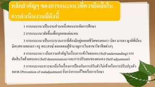 1 การแนะแนวเป็นงานส่วนหนึ่งของงานจัดการศึกษา
2 การแนะแนวจัดขึ้นเพื่อบุคคลแต่ละคน
3 การแนะแนวเป็นกระบวนการที่ต้องมีอยู่ตลอดชีวิตของคนเรา บิดา มารดา ญาติพี่น้อง
มิตรสหายของเรา ครู พระสงฆ์ตลอดจนผู้ชานาญการในสาขาวิชาชีพต่างๆ
4 การแนะแนว เน้นความสาคัญในเรื่องการเข้าใจตนเอง (Self-understanding) การ
ตัดสินใจด้วยตนเอง (Self-determination) และการปรับตนของตนเอง (Self-adjustment)
5 การแนะแนะควรจะเน้นในเรื่องการป้องกันการปรับตัวไม่เข้าหรือการปรับปรุงตัว
คลาด (Prevention of maladjustment) ยิ่งกว่าการแก้ไขหรือการรักษา
หลักสาคัญๆ ของการแนะแนวที่ควรยึดถือใน
การดาเนินงานมีดังนี้
 