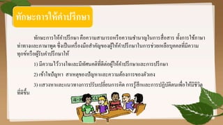 ทักษะการให้คาปรึกษา คือความสามารถหรือความชานาญในการสื่อสาร ทั้งการใช้ภาษา
ท่าทางและภาษาพูด ซึ่งเป็นเครื่องมือสาคัญของผู้ให้คาปรึกษาในการช่วยเหลือบุคคลที่มีความ
ทุกข์หรือผู้รับคาปรึกษาให้
1) มีความไว้วางใจและมีทัศนคติที่ดีต่อผู้ให้คาปรึกษาและการปรึกษา
2) เข้าใจปัญหา สาเหตุของปัญหาและความต้องการของตัวเอง
3) แสวงหาและแนวทางการปรับเปลี่ยนการคิด การรู้สึกและการปฏิบัติตนเพื่อให้มีชีวิต
ที่ดีขึ้น
ทักษะการให้คาปรึกษา
 