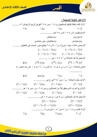 2
‫اإلعدادى‬ ‫الثالث‬ ‫الصف‬
(2): ‫الصحيحة‬ ‫اإلجابة‬ ‫اختر‬
1‫إذا‬ )= ‫س‬ ‫المستقيمين‬ ‫تقاطع‬ ‫نقطة‬ ‫كانت‬1= ‫ص‬ ،5.......... = ‫أ‬ ‫فإن‬ ‫الرابع‬ ‫الربع‬ ‫فى‬ ‫تقع‬ ‫أ‬
)‫أ‬-5)‫ب‬1)‫جـ‬0)‫د‬5
2‫المستقيمان‬ )3= ‫س‬7،2= ‫ص‬9‫هما‬..................
‫متوازيان‬ )‫أ‬‫منطبقان‬ )‫ب‬
‫متعامدان‬ )‫جـ‬‫متقا‬ )‫د‬‫متعامدين‬ ‫وغير‬ ‫طعان‬
3‫حيث‬ ‫د‬ ‫الدالة‬ ‫منحنى‬ )‫س‬ = )‫(س‬ ‫د‬2
-3+ ‫س‬2........... ‫النقطتين‬ ‫فى‬ ‫السينات‬ ‫محور‬ ‫يقطع‬
)‫أ‬(2،0( ، )3،0)( )‫ب‬2،0( ، )1،0)
( )‫جـ‬-2،0( ، )-1،0))‫د‬(2،0( ، )-1،0)
4‫س‬ ‫المعادلة‬ ‫حل‬ ‫مجموعة‬ )2
+5=0.................. ‫هى‬
{ )‫أ‬5،-5}{ )‫ب‬-5}{ )‫جـ‬5})‫د‬∅
5)‫س‬ ‫أ‬ : ‫المعادلة‬ ‫فى‬2
= ‫جـ‬ + ‫س‬ ‫ب‬ +0‫ب‬ ‫كان‬ ‫إذا‬2
-4> ‫جـ‬ ‫أ‬0= ‫الجذور‬ ‫عدد‬ ‫فإن‬
..................
)‫أ‬1)‫ب‬2‫صفر‬ )‫جـ‬)‫د‬∅
6)‫س‬ : ‫المعادلة‬ ‫حلول‬ ‫أحد‬2
-‫ص‬2
=3.................. ‫هى‬ ‫ح‬ ‫فى‬
( )‫أ‬1،2)( )‫ب‬-2،1)( )‫جـ‬1،-2)( )‫د‬-1،-2)
7)= ‫ص‬ ‫س‬ ‫المعادلتين‬ ‫من‬ ً‫ال‬‫ك‬ ‫يحقق‬ ‫الذى‬ ‫المرتب‬ ‫الزوج‬2‫س‬ ،-= ‫ص‬1............... ‫هو‬
( )‫أ‬1،2)( )‫ب‬2،1)( )‫جـ‬1،2)( )‫د‬-1،-2)
8)= ‫ص‬ ‫س‬ ، ‫ص‬ = ‫س‬ : ‫المعادلتين‬ ‫حل‬ ‫مجموعة‬1.................. ‫هى‬
( { )‫أ‬1،1} )( { )‫ب‬-1،-1} )
( { )‫جـ‬1،-1} ){ )‫د‬(-1،-1( ، )1،1} )
9= ‫س‬ ‫كانت‬ ‫إذا‬ )1‫س‬ ،2
‫ص‬ +2
=10.................. = ‫ص‬ ‫فإن‬
)‫أ‬-3)‫ب‬±3)‫جـ‬3)‫د‬9
 