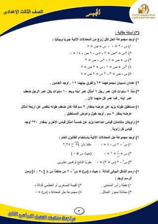3
‫اإلعدادى‬ ‫الثالث‬ ‫الصف‬
(3: ‫مقالية‬ ‫أسئلة‬ )
1‫المعادالت‬ ‫من‬ ‫زوج‬ ‫لكل‬ ‫الحل‬ ‫مجموعة‬ ‫أوجد‬ ): ‫ا‬ً‫ي‬‫وبيان‬ ‫ا‬ً‫ي‬‫جبر‬ ‫اآلتية‬
1)‫س‬-2=0= ‫ص‬ + ‫س‬ ،5
2)2= ‫س‬3+ ‫ص‬7،4‫س‬-6‫ص‬-14=0
3= ‫ص‬ + ‫س‬ )4،2‫س‬-= ‫ص‬2
4)2= ‫ص‬ + ‫س‬1+ ‫س‬ ،2= ‫ص‬5
5‫س‬ )-= ‫ص‬3،2= ‫س‬2+ ‫ص‬8
2‫مجموعهما‬ ‫نسبيان‬ ‫عددان‬ )63‫بينهما‬ ‫والفرق‬12. ‫العددين‬ ‫أوجد‬ .
3‫منذ‬ )6‫رجل‬ ‫عمر‬ ‫كان‬ ‫سنوات‬6‫وبعد‬ ‫ابنه‬ ‫عمر‬ ‫أمثال‬11‫ضعف‬ ‫الرجل‬ ‫عمر‬ ‫يكن‬ ‫سنوات‬
. ‫ابنه‬ ‫عمر‬‫ف‬‫من‬ ‫كل‬ ‫عمر‬ ‫ما‬. ‫اآلن‬ ‫هما‬
4‫بمقدار‬ ‫عرضه‬ ‫عن‬ ‫يزيد‬ ‫طوله‬ ‫مستطيل‬ )3‫أمثال‬ ‫أربعة‬ ‫عن‬ ‫بنقص‬ ‫طوله‬ ‫ضعف‬ ‫كان‬ ‫فإذا‬ ‫سم‬
‫بمقار‬ ‫عرضه‬2. ‫المستطيل‬ ‫وعرض‬ ‫طول‬ ‫أوجد‬ . ‫سم‬
5‫بمقدار‬ ‫اآلخرى‬ ‫قياس‬ ‫أمثال‬ ‫خمسة‬ ‫عن‬ ‫يزيد‬ ‫إحداهما‬ ‫قياس‬ ‫متتامتان‬ ‫زاويتان‬ )31°‫أوجد‬
. ‫زاوية‬ ‫كل‬ ‫قياس‬
6)‫المعادالت‬ ‫حل‬ ‫مجموعة‬ ‫أوجد‬: ‫العام‬ ‫القانون‬ ‫باستخدام‬ ‫اآلتية‬
1‫س‬ )2
-2‫س‬-4=0‫بأن‬ ‫ًا‬‫م‬‫عل‬5~2224
2)+ ‫س‬
4
‫س‬
+1=0‫س‬ ‫(حيث‬≠0)
3‫س‬ )2
-2+ ‫(س‬3= )0‫عشرين‬ ‫لرقمين‬ ‫الناتج‬ ‫ًا‬‫ب‬‫مقر‬
7‫للدالة‬ ‫البيانى‬ ‫الشكل‬ ‫ارسم‬ )‫س‬ = )‫(س‬ ‫د‬ ‫حيث‬ ‫د‬2
-2‫س‬ ً‫ا‬‫متخذ‬ ‫س‬[-2،4‫ومن‬ ]
: ‫أوجد‬ ‫الرسم‬
1). ‫المنحنى‬ ‫رأس‬ ‫نقطة‬2‫د‬ ‫للدالة‬ ‫العظمى‬ ‫أو‬ ‫الصغرى‬ ‫القيمة‬ )
3. ‫التماثل‬ ‫محور‬ ‫معادلة‬ )4= )‫(س‬ ‫د‬ ‫المعادلة‬ ‫حل‬ ‫مجموعة‬ )0
 
