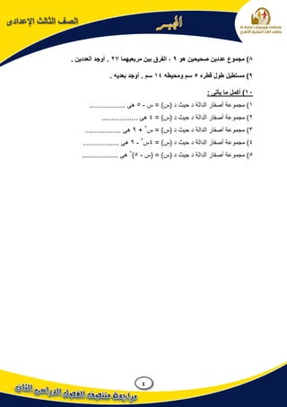 4
‫اإلعدادى‬ ‫الثالث‬ ‫الصف‬
8‫هو‬ ‫صحيحين‬ ‫عددين‬ ‫مجموع‬ )9‫مربعيهما‬ ‫بين‬ ‫الفرق‬ ،27. ‫العددين‬ ‫أوجد‬ .
9‫قطره‬ ‫طول‬ ‫مستطيل‬ )5‫ومحيطه‬ ‫سم‬14. ‫بعديه‬ ‫أوجد‬ . ‫سم‬
11: ‫يأتى‬ ‫ما‬ ‫أكمل‬ )
1‫س‬ = )‫(س‬ ‫د‬ ‫حيث‬ ‫د‬ ‫الدالة‬ ‫أصفار‬ ‫مجموعة‬ )-5.................. ‫هى‬
2= )‫(س‬ ‫د‬ ‫حيث‬ ‫د‬ ‫الدالة‬ ‫أصفار‬ ‫مجموعة‬ )4.................. ‫هى‬
3‫س‬ = )‫(س‬ ‫د‬ ‫حيث‬ ‫د‬ ‫الدالة‬ ‫أصفار‬ ‫مجموعة‬ )2
+9.................. ‫هى‬
4)= )‫(س‬ ‫د‬ ‫حيث‬ ‫د‬ ‫الدالة‬ ‫أصفار‬ ‫مجموعة‬4‫س‬2
-9............... ‫هى‬...
5‫(س‬ = )‫(س‬ ‫د‬ ‫جيث‬ ‫د‬ ‫الدالة‬ ‫أصفار‬ ‫مجموعة‬ )-5)2
.................. ‫هى‬
 