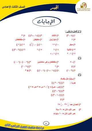 5
‫اإلعدادى‬ ‫الثالث‬ ‫الصف‬
(1): ‫يأتى‬ ‫ما‬ ‫أكمـل‬
1)(4،3)2)‫الثالث‬3)( {-1،-2} )4)3
5)46‫متوازيان‬ )7‫منطبقان‬ )8‫متقاطعتان‬ )
9‫صفر‬ )11)1211{ )1،
-5
2
}12{ )2}
13‫الثانية‬ )14)615)216( { )2،3} )
17)1،218)1:4
(2)
1)-52‫متعامدين‬ ‫وغير‬ ‫متقاطعان‬ )3( )2،1( ، )1،1)
4)∅5)26( )-2،1)
7)(2،1)8( { )-1،-1( ، )1،1} )9)±3
(3)
1‫بنفسك‬ ‫مثل‬ ‫ا‬ً‫ي‬‫بيان‬ )
: ‫ا‬ً‫ي‬‫جبر‬1)( {2،3} )
2)‫ص‬ ، ‫(س‬ { )‫ح‬2
:2= ‫س‬3+ ‫ص‬7}
3( { )2،2} )
4( { )-1،3} )
5)∅
2‫هما‬ ‫العددان‬ )
1
2
37،
1
2
25
3)= ‫اآلن‬ ‫األب‬ ‫عمر‬31‫سنة‬
= ‫اآلن‬ ‫االبن‬ ‫عمر‬11‫سنوات‬
 