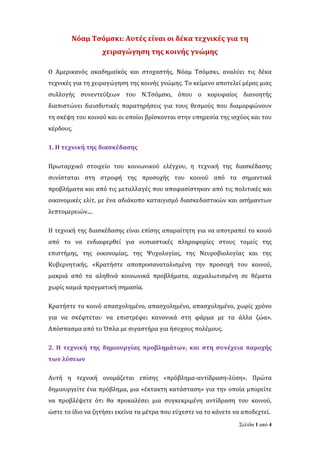 Σελίδα 1 από 4
Νόαμ Τσόμσκι: Αυτές είναι οι δέκα τεχνικές για τη
χειραγώγηση της κοινής γνώμης
Ο Αμερικανός ακαδημαϊκός και στοχαστής, Νόαμ Τσόμσκι, αναλύει τις δέκα
τεχνικές για τη χειραγώγηση της κοινής γνώμης. Το κείμενο αποτελεί μέρος μιας
συλλογής συνεντεύξεων του Ν.Τσόμσκι, όπου ο κορυφαίος διανοητής
διαπιστώνει διεισδυτικές παρατηρήσεις για τους θεσμούς που διαμορφώνουν
τη σκέψη του κοινού και οι οποίοι βρίσκονται στην υπηρεσία της ισχύος και του
κέρδους.
1. Η τεχνική της διασκέδασης
Πρωταρχικό στοιχείο του κοινωνικού ελέγχου, η τεχνική της διασκέδασης
συνίσταται στη στροφή της προσοχής του κοινού από τα σημαντικά
προβλήματα και από τις μεταλλαγές που αποφασίστηκαν από τις πολιτικές και
οικονομικές ελίτ, με ένα αδιάκοπο καταιγισμό διασκεδαστικών και ασήμαντων
λεπτομερειών....
Η τεχνική της διασκέδασης είναι επίσης απαραίτητη για να αποτραπεί το κοινό
από το να ενδιαφερθεί για ουσιαστικές πληροφορίες στους τομείς της
επιστήμης, της οικονομίας, της Ψυχολογίας, της Νευροβιολογίας και της
Κυβερνητικής. «Κρατήστε αποπροσανατολισμένη την προσοχή του κοινού,
μακριά από τα αληθινά κοινωνικά προβλήματα, αιχμαλωτισμένη σε θέματα
χωρίς καμιά πραγματική σημασία.
Κρατήστε το κοινό απασχολημένο, απασχολημένο, απασχολημένο, χωρίς χρόνο
για να σκέφτεται· να επιστρέφει κανονικά στη φάρμα με τα άλλα ζώα».
Απόσπασμα από το Όπλα με σιγαστήρα για ήσυχους πολέμους.
2. Η τεχνική της δημιουργίας προβλημάτων, και στη συνέχεια παροχής
των λύσεων
Αυτή η τεχνική ονομάζεται επίσης «πρόβλημα-αντίδραση-λύση». Πρώτα
δημιουργείτε ένα πρόβλημα, μια «έκτακτη κατάσταση» για την οποία μπορείτε
να προβλέψετε ότι θα προκαλέσει μια συγκεκριμένη αντίδραση του κοινού,
ώστε το ίδιο να ζητήσει εκείνα τα μέτρα που εύχεστε να το κάνετε να αποδεχτεί.
 
