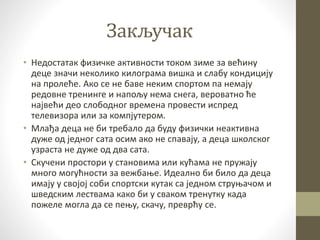 Закључак
• Недостатак физичке активности током зиме за већину
деце значи неколико килограма вишка и слабу кондицију
на пролеће. Ако се не баве неким спортом па немају
редовне тренинге и напољу нема снега, вероватно ће
највећи део слободног времена провести испред
телевизора или за компјутером.
• Млађа деца не би требало да буду физички неактивна
дуже од једног сата осим ако не спавају, а деца школског
узраста не дуже од два сата.
• Скучени простори у становима или кућама не пружају
много могућности за вежбање. Идеално би било да деца
имају у својој соби спортски кутак са једном струњачом и
шведским лествама како би у сваком тренутку када
пожеле могла да се пењу, скачу, преврћу се.
 
