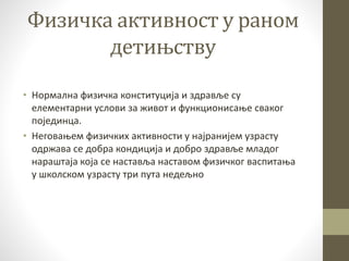 Физичка активност у раном
детињству
• Нормална физичка конституција и здравље су
елементарни услови за живот и функционисање сваког
појединца.
• Неговањем физичких активности у најранијем узрасту
одржава се добра кондиција и добро здравље младог
нараштаја која се наставља наставом физичког васпитања
у школском узрасту три пута недељно
 