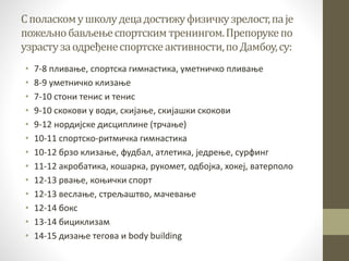 Споласкомушколудецадостижуфизичкузрелост,паје
пожељнобављењеспортскимтренингом.Препорукепо
узрастузаодређенеспортскеактивности,поДамбоу,су:
• 7-8 пливање, спортска гимнастика, уметничко пливање
• 8-9 уметничко клизање
• 7-10 стони тенис и тенис
• 9-10 скокови у води, скијање, скијашки скокови
• 9-12 нордијске дисциплине (трчање)
• 10-11 спортско-ритмичка гимнастика
• 10-12 брзо клизање, фудбал, атлетика, једрење, сурфинг
• 11-12 акробатика, кошарка, рукомет, одбојка, хокеј, ватерполо
• 12-13 рвање, коњички спорт
• 12-13 веслање, стрељаштво, мачевање
• 12-14 бокс
• 13-14 бициклизам
• 14-15 дизање тегова и body building
 