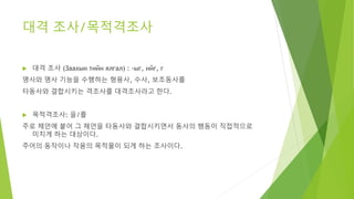 대격 조사/목적격조사
 대격 조사 (Заахын тийн ялгал) : -ыг, ийг, г
명사와 명사 기능을 수행하는 형용사, 수사, 보조동사를
타동사와 결합시키는 격조사를 대격조사라고 한다.
 목적격조사: 을/를
주로 체언에 붙어 그 체언을 타동사와 결합시키면서 동사의 행동이 직접적으로
미치게 하는 대상이다.
주어의 동작이나 작용의 목적물이 되게 하는 조사이다.
 