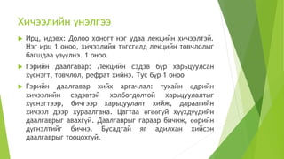 Хичээлийн үнэлгээ
 Ирц, идэвх: Долоо хоногт нэг удаа лекцийн хичээлтэй.
Нэг ирц 1 оноо, хичээлийн төгсгөлд лекцийн товчлолыг
багшдаа үзүүлнэ. 1 оноо.
 Гэрийн даалгавар: Лекцийн сэдэв бүр харьцуулсан
хүснэгт, товчлол, рефрат хийнэ. Тус бүр 1 оноо
 Гэрийн даалгавар хийх аргачлал: тухайн өдрийн
хичээлийн сэдэвтэй холбогдолтой харьцуулалтыг
хүснэгтээр, бичгээр харьцуулалт хийж, дараагийн
хичээл дээр хураалгана. Цагтаа өгөөгүй хүүхдүүдийн
даалгаврыг авахгүй. Даалгаврыг гараар бичиж, өөрийн
дүгнэлтийг бичнэ. Бусадтай яг адилхан хийсэн
даалгаврыг тооцохгүй.
 