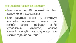 Бие даалтын ажил ба шалгалт
Бие даалт нь 10 оноотой ба 14-р
долоо хоногт хураалгана
Бие даалтын сэдэв нь оюутнууд
лекцийн хичээлийн сэдвээс аль
нэгийг сонгон реферат хийж
хураалгана. Солонгос, монгол
хэлний хэлзүйн харьцууллаар аль
нэгийг сэдвийг сонгоно.
 