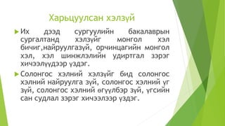 Харьцуулсан хэлзүй
 Их дээд сургуулийн бакалаврын
сургалтанд хэлзүйг монгол хэл
бичиг,найруулгазүй, орчинцагийн монгол
хэл, хэл шинжлэлийн удиртгал зэрэг
хичээлүүдээр үздэг.
 Солонгос хэлний хэлзүйг бид солонгос
хэлний найруулга зүй, солонгос хэлний үг
зүй, солонгос хэлний өгүүлбэр зүй, үгсийн
сан судлал зэрэг хичээлээр үздэг.
 