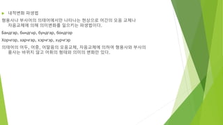  내적변화 파생법
형용사나 부사어의 의태어에서만 나타나는 현상으로 어간의 모음 교체나
자음교체에 의해 의미변화를 일으키는 파생법이다.
Бандгар, бөндгөр, бундгар, бондгор
Хорчгор, харчгар, хэрчгэр, хүрчгэр
의태어의 어두, 어중, 어말음의 모음교체, 자음교체에 의하여 형용사와 부사의
품사는 바뀌지 않고 어휘의 형태와 의미의 변화만 있다.
 