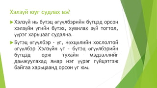 Хэлзүй юуг судлах вэ?
 Хэлзүй нь бүтэц өгүүлбэрийн бүтцэд орсон
хэлзүйн үгийн бүтэх, хувилах зүй тогтол,
үүрэг харьцааг судална.
 Бүтэц өгүүлбэр - үг, нөхцөлийн хослолтой
өгүүлбэр Хэлзүйн үг – бүтэц өгүүлбэрийн
бүтцэд орж тухайн мэдээллийг
дамжуулахад ямар нэг үүрэг гүйцэтгэж
байгаа харьцаанд орсон үг юм.
 