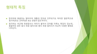 형태적 특징
 한국어와 몽골어는 알타이어 계통의 언어로 간주되기도 하지만 일반적으로
첨가어(또는 교착어)로 보는 관점이 압도적이다.
 첨가어는 어근에 파생접사나 어미가 붙어서 단어를 이루는 특징이 있는데,
몽골어의 경우 동사 파생 접미사와 명사 파생 접미사가 비교적 다양한 형태로
나타난다.
 