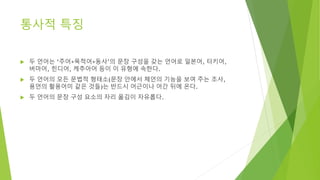통사적 특징
 두 언어는 ‘주어+목적어+동사’의 문장 구성을 갖는 언어로 일본어, 터키어,
버마어, 힌디어, 케추아어 등이 이 유형에 속한다.
 두 언어의 모든 문법적 형태소(문장 안에서 체언의 기능을 보여 주는 조사,
용언의 활용어미 같은 것들)는 반드시 어근이나 어간 뒤에 온다.
 두 언어의 문장 구성 요소의 자리 옮김이 자유롭다.
 