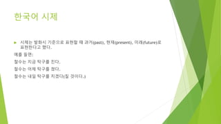 한국어 시제
 시제는 발화시 기준으로 표현할 때 과거(past), 현재(present), 미래(future)로
표현한다고 했다.
예를 들면:
철수는 지금 탁구를 친다.
철수는 어제 탁구를 쳤다.
철수는 내일 탁구를 치겠다(칠 것이다.)
 