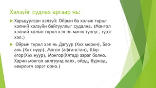 Хэлзүйг судлах аргаар нь:
 Харьцуулсан хэлзүй: Ойрын ба холын төрөл
хэлний хэлзүйн байгууллыг судална. (Монгол
хэлний холын төрөл хэл нь манж түнгүс, түрэг
хэл.)
 Ойрын төрөл хэл нь Дагуур (Хөх мөрөн), Бао-
ань (Хөх нуур), Могол (афганстан), Шар
ѐгор(Хөх нуур), Монгор(Хятад) зэрэг болно.
Харин монгол аялгуунд халх, ойрд, буриад,
өвөрлөгч зэрэг орно.)
 