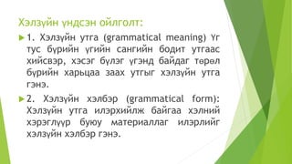 Хэлзүйн үндсэн ойлголт:
 1. Хэлзүйн утга (grammatical meaning) Үг
тус бүрийн үгийн сангийн бодит утгаас
хийсвэр, хэсэг бүлэг үгэнд байдаг төрөл
бүрийн харьцаа заах утгыг хэлзүйн утга
гэнэ.
 2. Хэлзүйн хэлбэр (grammatical form):
Хэлзүйн утга илэрхийлж байгаа хэлний
хэрэглүүр буюу материаллаг илэрлийг
хэлзүйн хэлбэр гэнэ.
 