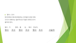  명사 + 조사
한국어에서 명사에 해당하는 단어들이 문장 안에
쓰이기 위해서는 일반적으로 이들의 뒤에 조사가
붙어야 한다.
철수 – 가 영희 - 를 길 - 에서 만났다.
명사 조사 명사 조사 명사 조사 서술어
 