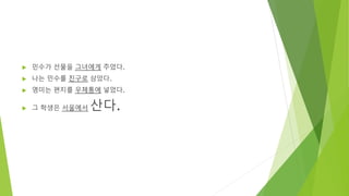  민수가 선물을 그녀에게 주었다.
 나는 민수를 친구로 삼았다.
 영미는 편지를 우체통에 넣었다.
 그 학생은 서울에서 산다.
 