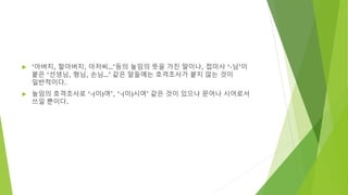  ‘아버지, 할아버지, 아저씨…’등의 높임의 뜻을 가진 말이나, 접미사 ‘-님’이
붙은 ‘선생님, 형님, 손님…’ 같은 말들에는 호격조사가 붙지 않는 것이
일반적이다.
 높임의 호격조사로 ‘-(이)여’, ‘-(이)시여’ 같은 것이 있으나 문어나 시어로서
쓰일 뿐이다.
 