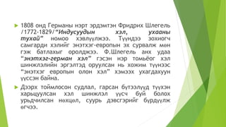  1808 онд Германы нэрт эрдэмтэн Фридрих Шлегель
/1772-1829/“Индусуудын хэл, ухааны
тухай” номоо хэвлүүлжээ. Түүндээ зохиогч
самгарди хэлийг энэтхэг-европын эх сурвалж мөн
гэж батлахыг оролджээ. Ф.Шлегель анх удаа
“энэтхэг-герман хэл” гэсэн нэр томьёог хэл
шинжлэлийн эргэлтэд оруулсан нь хожим түүнээс
“энэтхэг европын олон хэл” хэмээх ухагдахуун
үүссэн байна.
 Дээрх тоймлосон судлал, гарсан бүтээлүүд түүхэн
харьцуулсан хэл шинжлэл үүсч буй болох
урьдчилсан нөхцөл, суурь дэвсгэрийг бүрдүүлж
өгчээ.
 