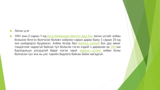  Латин үсэг
 1941 оны 2 сарын 1-нд Бүгд Найрамдах Монгол Ард Улс латин үсгийг албан
ёсныхоо бичгээ болгосон боловч хоёрхон сарын дараа буюу 3 сарын 25-нд
энэ шийдвэрээ буцаажээ. Албан ёсоор бол Монгол хэлний бүх дуу авиаг
тэмдэглэж чадахгүй байсан тул больсон гэсэн хэдий ч дараахан нь ЗХУ-ын
бүрэлдэхүүн улсуудтай бараг нэгэн зэрэг кирилл үсгийг албан ёсны
болгосон тул энэ нь улс төрийн бодлого байсан байж магадгүй.
 