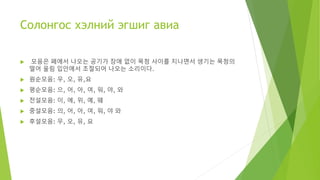 Солонгос хэлний эгшиг авиа
 모음은 폐에서 나오는 공기가 장애 없이 목청 사이를 지나면서 생기는 목청의
떨어 울림 입안에서 조절되어 나오는 소리이다.
 원순모음: 우, 오, 유,요
 평순모음: 으, 어, 아, 여, 워, 야, 와
 전설모음: 이, 에, 위, 예, 웨
 중설모음: 의, 어, 아, 여, 워, 야 와
 후설모음: 우, 오, 유, 요
 