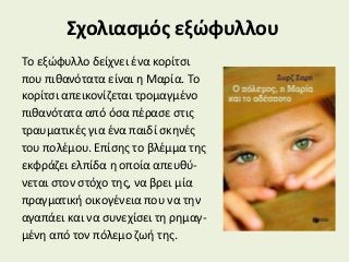 Σχολιασμός εξώφυλλου
Το εξώφυλλο δείχνει ένα κορίτσι
που πιθανότατα είναι η Μαρία. Το
κορίτσι απεικονίζεται τρομαγμένο
πιθανότατα από όσα πέρασε στις
τραυματικές για ένα παιδί σκηνές
του πολέμου. Επίσης το βλέμμα της
εκφράζει ελπίδα η οποία απευθύ-
νεται στον στόχο της, να βρει μία
πραγματική οικογένεια που να την
αγαπάει και να συνεχίσει τη ρημαγ-
μένη από τον πόλεμο ζωή της.
 