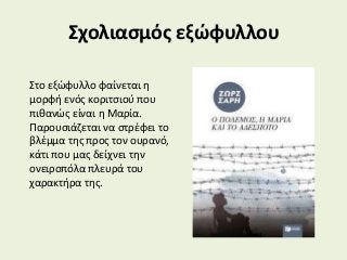 Σχολιασμός εξώφυλλου
Στο εξώφυλλο φαίνεται η
μορφή ενός κοριτσιού που
πιθανώς είναι η Μαρία.
Παρουσιάζεται να στρέφει το
βλέμμα της προς τον ουρανό,
κάτι που μας δείχνει την
ονειροπόλα πλευρά του
χαρακτήρα της.
 