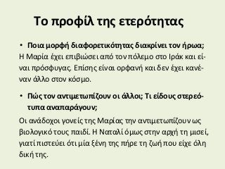 Το προφίλ της ετερότητας
• Ποια μορφή διαφορετικότητας διακρίνει τον ήρωα;
Η Μαρία έχει επιβιώσει από τον πόλεμο στο Ιράκ και εί-
ναι πρόσφυγας. Επίσης είναι ορφανή και δεν έχει κανέ-
ναν άλλο στον κόσμο.
• Πώς τον αντιμετωπίζουν οι άλλοι; Τι είδους στερεό-
τυπα αναπαράγουν;
Οι ανάδοχοι γονείς της Μαρίας την αντιμετωπίζουν ως
βιολογικό τους παιδί. Η Ναταλί όμως στην αρχή τη μισεί,
γιατί πιστεύει ότι μία ξένη της πήρε τη ζωή που είχε όλη
δική της.
 