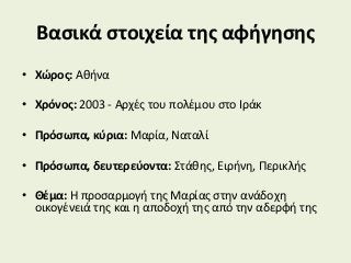 Βασικά στοιχεία της αφήγησης
• Χώρος: Αθήνα
• Χρόνος: 2003 - Αρχές του πολέμου στο Ιράκ
• Πρόσωπα, κύρια: Μαρία, Ναταλί
• Πρόσωπα, δευτερεύοντα: Στάθης, Ειρήνη, Περικλής
• Θέμα: Η προσαρμογή της Μαρίας στην ανάδοχη
οικογένειά της και η αποδοχή της από την αδερφή της
 