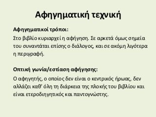 Αφηγηματική τεχνική
Αφηγηματικοί τρόποι:
Στο βιβλίο κυριαρχεί η αφήγηση. Σε αρκετά όμως σημεία
του συναντάται επίσης ο διάλογος, και σε ακόμη λιγότερα
η περιγραφή.
Οπτική γωνία/εστίαση αφήγησης:
Ο αφηγητής, ο οποίος δεν είναι ο κεντρικός ήρωας, δεν
αλλάζει καθ’ όλη τη διάρκεια της πλοκής του βιβλίου και
είναι ετεροδιηγητικός και παντογνώστης.
 
