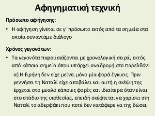 Αφηγηματική τεχνική
Πρόσωπο αφήγησης:
• Η αφήγηση γίνεται σε γ’ πρόσωπο εκτός από τα σημεία στα
οποία συναντάμε διάλογο
Χρόνος γεγονότων:
• Τα γεγονότα παρουσιάζονται με χρονολογική σειρά, εκτός
από κάποια σημεία όπου υπάρχει αναδρομή στο παρελθόν:
α) Η Ειρήνη δεν είχε μείνει μόνο μία φορά έγκυος. Πριν
γεννήσει τη Ναταλί είχε αποβάλει και αυτή η σκέψη της
έρχεται στο μυαλό κάποιες φορές και ιδιαίτερα όταν είναι
στο στάδιο της υιοθεσίας, επειδή σκέφτεται να χαρίσει στη
Ναταλί το αδερφάκι που ποτέ δεν κατάφερε να της δώσει.
 