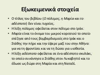 Εξωκειμενικά στοιχεία
• Ο τίτλος του βιβλίου (Ο πόλεμος, η Μαρία και το
αδέσποτο) δεν είναι τυχαίος.
• Η λέξη πόλεμος οφείλεται στον πόλεμο στο Ιράκ.
• Μαρία είναι το όνομα του μικρού κοριτσιού το οποίο
επέζησε από τους βομβαρδισμούς στο Ιράκ και ο
Στάθης την πήρε και την έφερε μαζί του στην Αθήνα
για να τη φροντίσει και να τη δώσει για υιοθεσία.
• Η λέξη αδέσποτο οφείλεται σε ένα αδέσποτο σκυλάκι,
το οποίο συνάντησε ο Στάθης στον Λυκαβηττό και το
έδωσε ως δώρο στη Μαρία και στη Ναταλί.
 