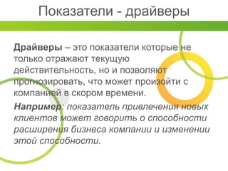 Показатели - драйверы
Драйверы – это показатели которые не
только отражают текущую
действительность, но и позволяют
прогнозировать, что может произойти с
компанией в скором времени.
Например: показатель привлечения новых
клиентов может говорить о способности
расширения бизнеса компании и изменении
этой способности.
 
