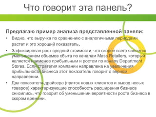 Что говорит эта панель?
Предлагаю пример анализа представленной панели:
• Видно, что выручка по сравнению с аналогичными периодами
растет и это хороший показатель.
• Зафиксирован рост средний стоимости, что скорее всего является
уменьшением объемов сбыта по каналам Mass Retailers, который
является наименее прибыльным и ростом по каналу Department
Stores. Если стратегия компании направлена на увеличения
прибыльности бизнеса этот показатель говорит о верном
направлении.
• Два показателя-драйвера (приток новых клиентов и вывод новых
товаров) характеризующие способность расширения бизнеса
снизились, что говорит об уменьшении вероятности роста бизнеса в
скором времени.
 