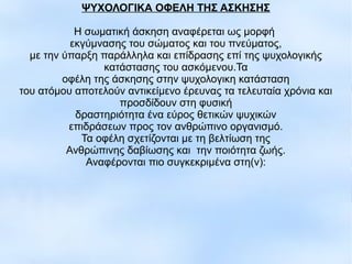 ΨΥΧΟΛΟΓΙΚΑ ΟΦΕΛΗ ΤΗΣ ΑΣΚΗΣΗΣ
Η σωματική άσκηση αναφέρεται ως μορφή
εκγύμνασης του σώματος και του πνεύματος,
με την ύπαρξη παράλληλα και επίδρασης επί της ψυχολογικής
κατάστασης του ασκόμενου.Τα
οφέλη της άσκησης στην ψυχολογικη κατάσταση
του ατόμου αποτελούν αντικείμενο έρευνας τα τελευταία χρόνια και
προσδίδουν στη φυσική
δραστηριότητα ένα εύρος θετικών ψυχικών
επιδράσεων προς τον ανθρώπινο οργανισμό.
Τα οφέλη σχετίζονται με τη βελτίωση της
Ανθρώπινης δαβίωσης και την ποιότητα ζωής.
Αναφέρονται πιο συγκεκριμένα στη(ν):
 