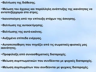 ~Βελτίωση της διάθεσης.
~Μείωση του άχγους και παράλληλη ανάπτυξης της ικανότητας να
ανταπεξέρχομαι στο στρες.
~Ικανοποίηση από την επίτευξη στόχων της άσκησης.
~Βελτίωση της αυτοεκτίμησης.
~Βελτίωσης της αυτό-εικόνας.
~Αυξημένα επίπεδα ενέργιας.
~Αυτοπεποίθηση που πηγάζει από τις σωματικές-φυσικές μας
ικανότητες.
~Προφύλαξη από συναισθηματικές διαταραχές.
~Μείωση συμπτωματικών που συνδέονται με ψυχικές διαταραχές.
~Μείωση συμπωμάτων που συνδέονται με ψυχικες διαταραχές.
 