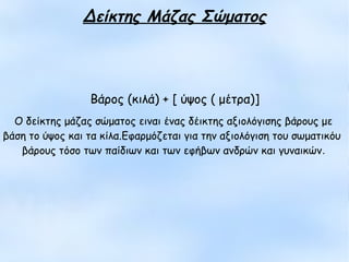 Ο δείκτης μάζας σώματος ειναι ένας δέικτης αξιολόγισης βάρους με
βάση το ύψος και τα κίλα.Εφαρμόζεται για την αξιολόγιση του σωματικόυ
βάρους τόσο των παίδιων και των εφήβων ανδρών και γυναικών.
Δείκτης Μάζας Σώματος
Βάρος (κιλά) + [ ύψος ( μέτρα)]
 