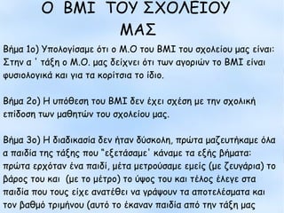 Ο BMI ΤΟΥ ΣΧΟΛΕΙΟΥ ΜΑΣ
Βήμα 1ο) Υπολογίσαμε ότι ο Μ.Ο του ΒΜΙ του σχολείου
μας είναι:
Στην α ' τάξη ο Μ.Ο. μας δείχνει ότι των αγοριών το ΒΜΙ
είναι φυσιολογικά και για τα κορίτσια το ίδιο.
Βήμα 2ο) Η υπόθεση του ΒΜΙ δεν έχει σχέση με την
σχολική επίδοση των μαθητών του σχολείου μας.
Βήμα 3ο) Η διαδικασία δεν ήταν δύσκολη, πρώτα
μαζευτήκαμε όλα α παιδία της τάξης που “εξετάσαμε'
κάναμε τα εξής βήματα: πρώτα ερχόταν ένα παιδί, μέτα
μετρούσαμε εμείς (με ζευγάρια) το βάρος του και (με το
μέτρο) το ύψος του και τέλος έλεγε στα παιδία που τους
είχε ανατέθει να γράψουν τα αποτελέσματα και τον βαθμό
τριμήνου (αυτό το έκαναν παιδία από την τάξη μας)
Βήμα 1ο) Υπολογίσαμε ότι ο Μ.Ο του ΒΜΙ του σχολείου μας είναι:
Στην α ' τάξη ο Μ.Ο. μας δείχνει ότι των αγοριών το ΒΜΙ είναι
φυσιολογικά και για τα κορίτσια το ίδιο.
Βήμα 2ο) Η υπόθεση του ΒΜΙ δεν έχει σχέση με την σχολική
επίδοση των μαθητών του σχολείου μας.
Βήμα 3ο) Η διαδικασία δεν ήταν δύσκολη, πρώτα μαζευτήκαμε όλα
α παιδία της τάξης που “εξετάσαμε' κάναμε τα εξής βήματα:
πρώτα ερχόταν ένα παιδί, μέτα μετρούσαμε εμείς (με ζευγάρια) το
βάρος του και (με το μέτρο) το ύψος του και τέλος έλεγε στα
παιδία που τους είχε ανατέθει να γράψουν τα αποτελέσματα και
τον βαθμό τριμήνου (αυτό το έκαναν παιδία από την τάξη μας
Ο BMI ΤΟΥ ΣΧΟΛΕΙΟΥ
ΜΑΣ
 