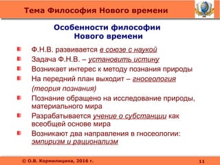 Тема Философия Нового времени
© О.В. Кормилицина, 2016 г.
Ф.Н.В. развивается в союзе с наукой
Задача Ф.Н.В. – установить истину
Возникает интерес к методу познания природы
На передний план выходит – гносеология
(теория познания)
Познание обращено на исследование природы,
материального мира
Разрабатывается учение о субстанции как
всеобщей основе мира
Возникают два направления в гносеологии:
эмпиризм и рационализм
Особенности философии
Нового времени
11
 